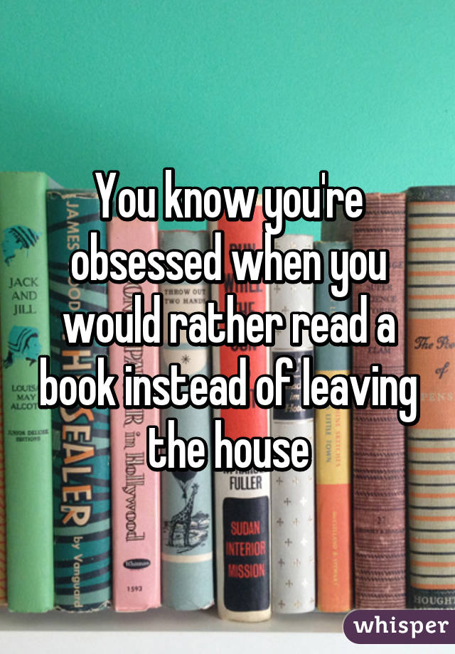 You know you're obsessed when you would rather read a book instead of leaving the house