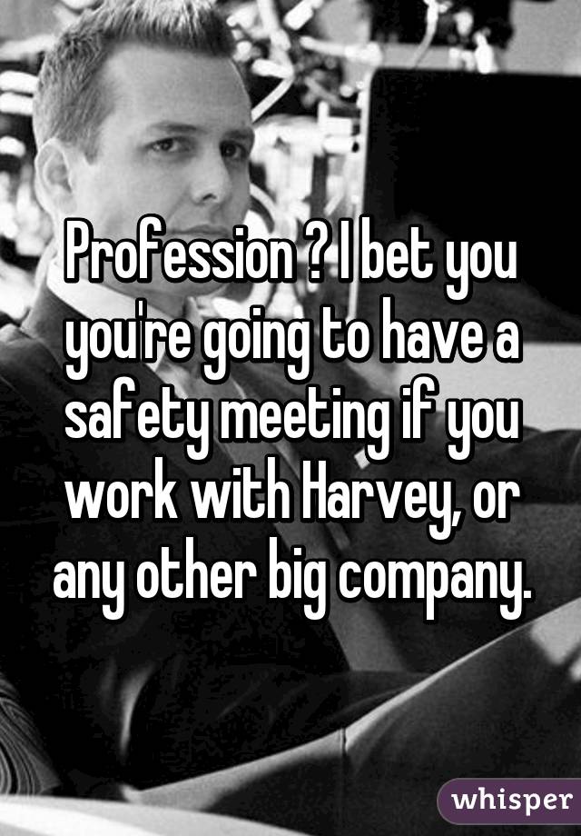 Profession ? I bet you you're going to have a safety meeting if you work with Harvey, or any other big company.