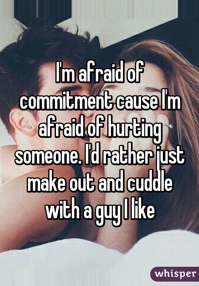 I'm afraid of commitment cause I'm afraid of hurting someone. I'd rather just make out and cuddle with a guy I like