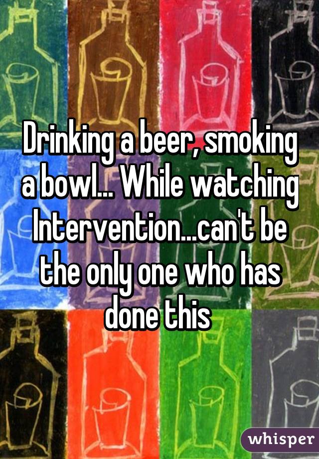 Drinking a beer, smoking a bowl... While watching Intervention...can't be the only one who has done this 