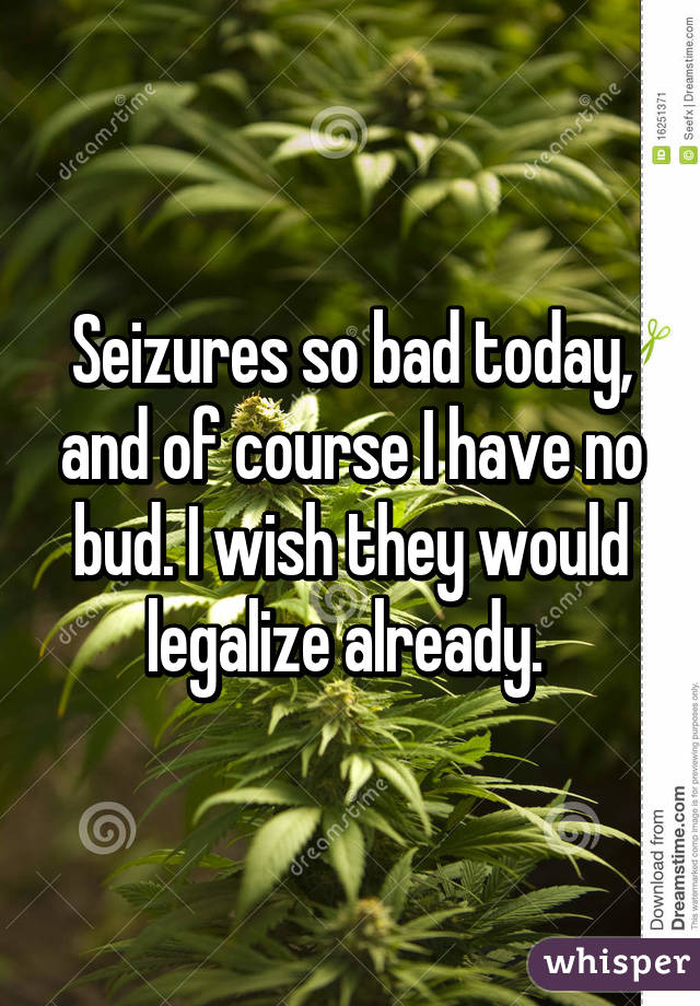 Seizures so bad today, and of course I have no bud. I wish they would legalize already. 