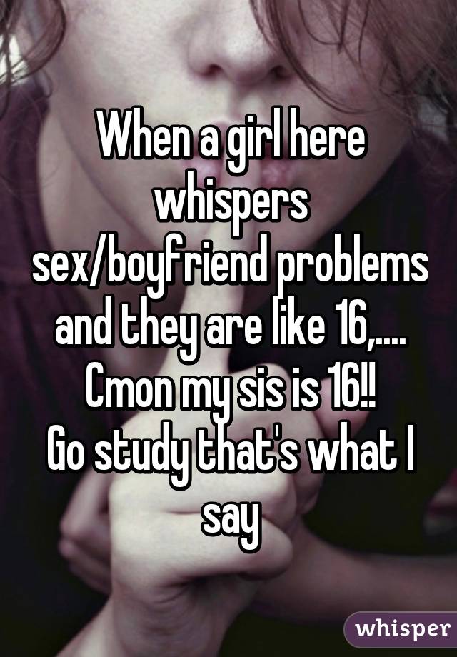 When a girl here whispers sex/boyfriend problems and they are like 16,....
Cmon my sis is 16!!
Go study that's what I say