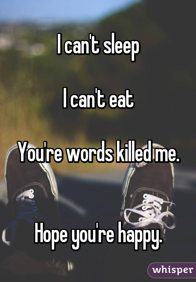 I can't sleep

I can't eat

You're words killed me. 

Hope you're happy.