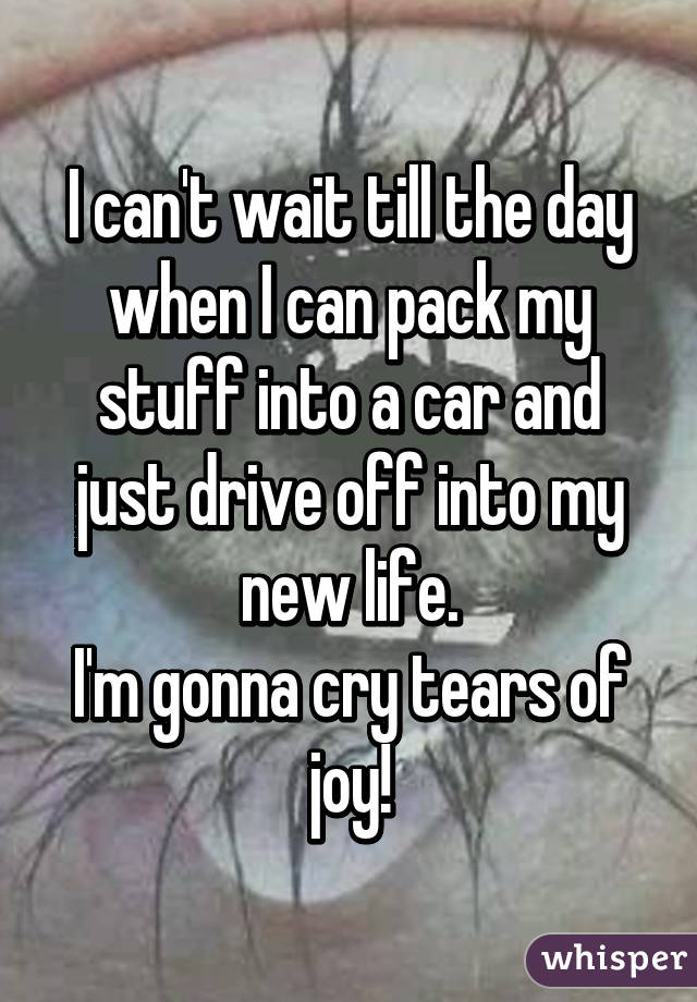 I can't wait till the day when I can pack my stuff into a car and just drive off into my new life.
I'm gonna cry tears of joy!