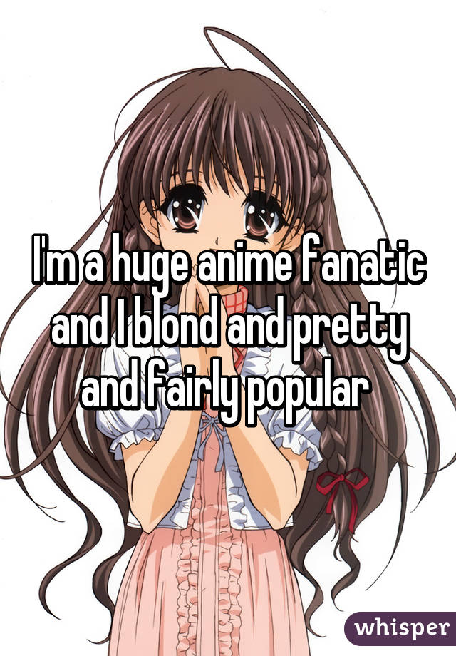 I'm a huge anime fanatic and I blond and pretty and fairly popular 