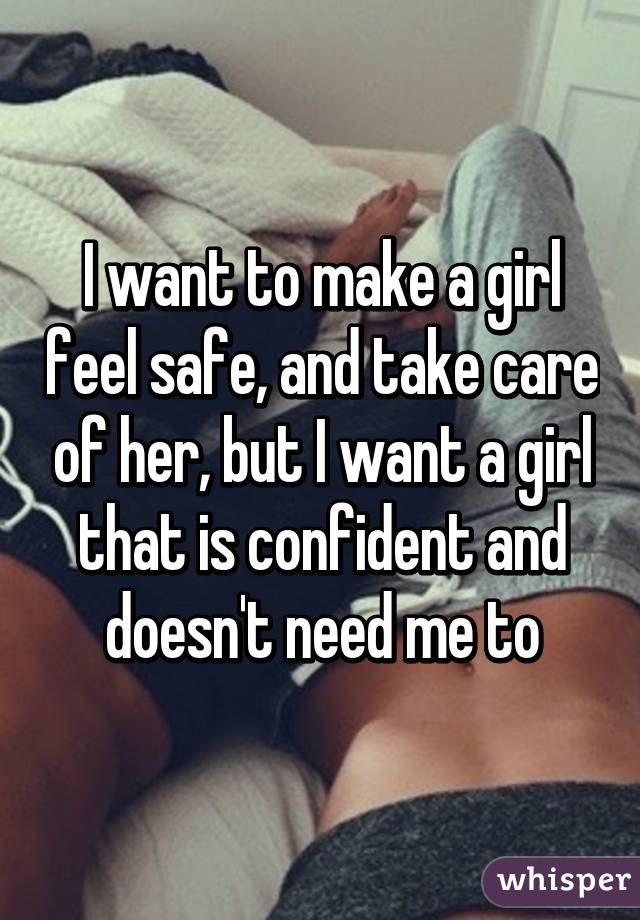 I want to make a girl feel safe, and take care of her, but I want a girl that is confident and doesn't need me to