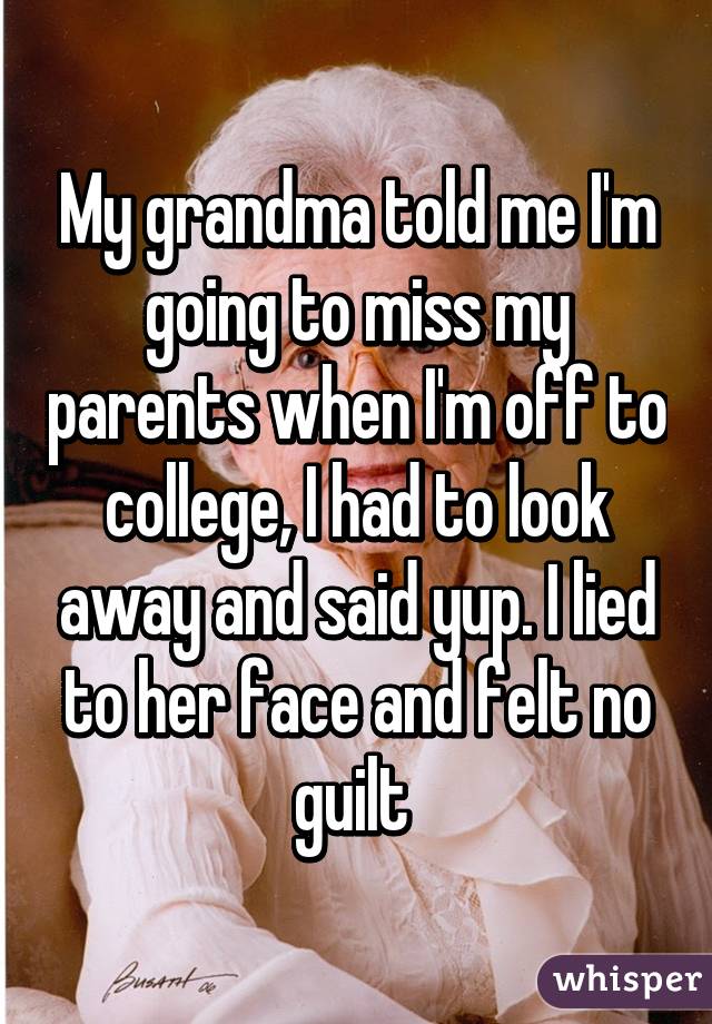 My grandma told me I'm going to miss my parents when I'm off to college, I had to look away and said yup. I lied to her face and felt no guilt 