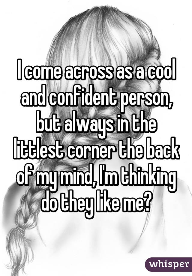 I come across as a cool and confident person, but always in the littlest corner the back of my mind, I'm thinking do they like me?