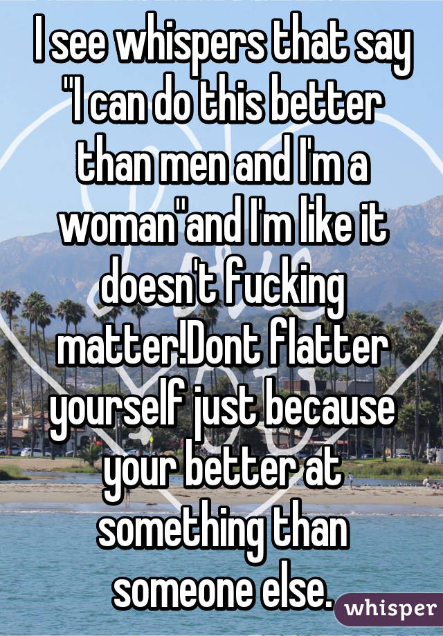 I see whispers that say "I can do this better than men and I'm a woman"and I'm like it doesn't fucking matter!Dont flatter yourself just because your better at something than someone else.