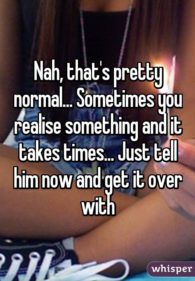 Nah, that's pretty normal... Sometimes you realise something and it takes times... Just tell him now and get it over with