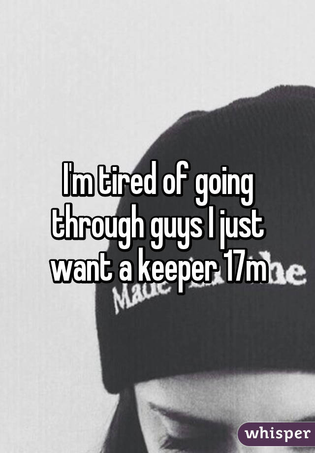 I'm tired of going through guys I just want a keeper 17m