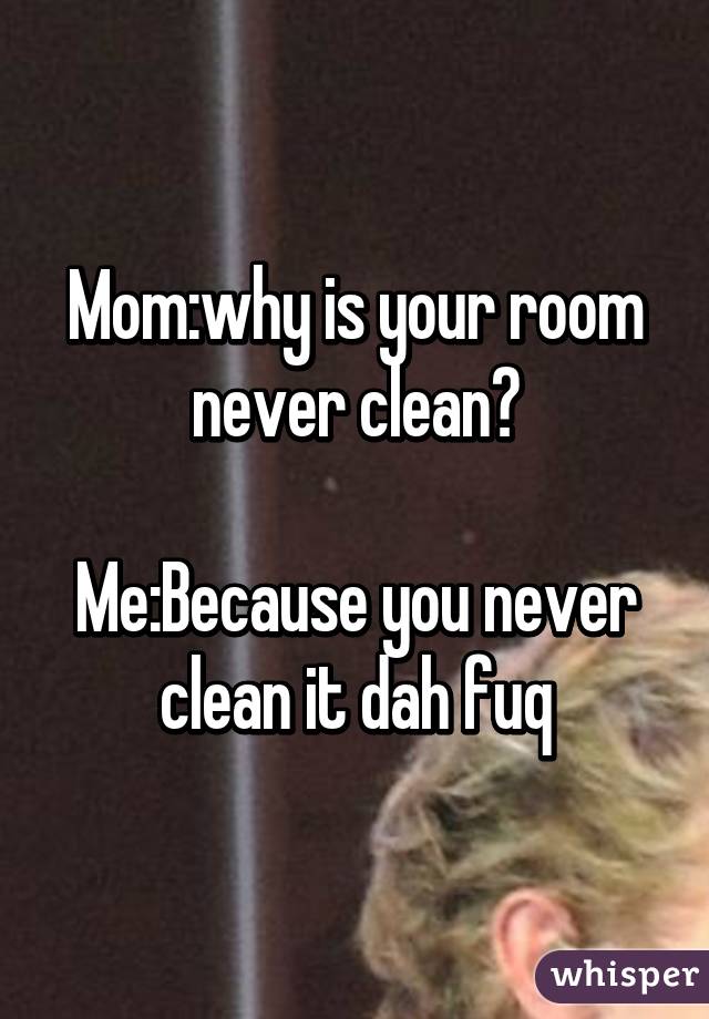 Mom:why is your room never clean?

Me:Because you never clean it dah fuq