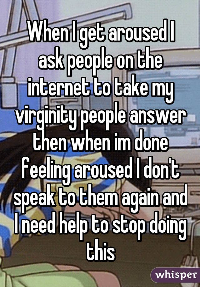 When I get aroused I ask people on the internet to take my virginity people answer then when im done feeling aroused I don't speak to them again and I need help to stop doing this