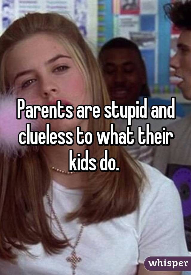 Parents are stupid and clueless to what their kids do. 