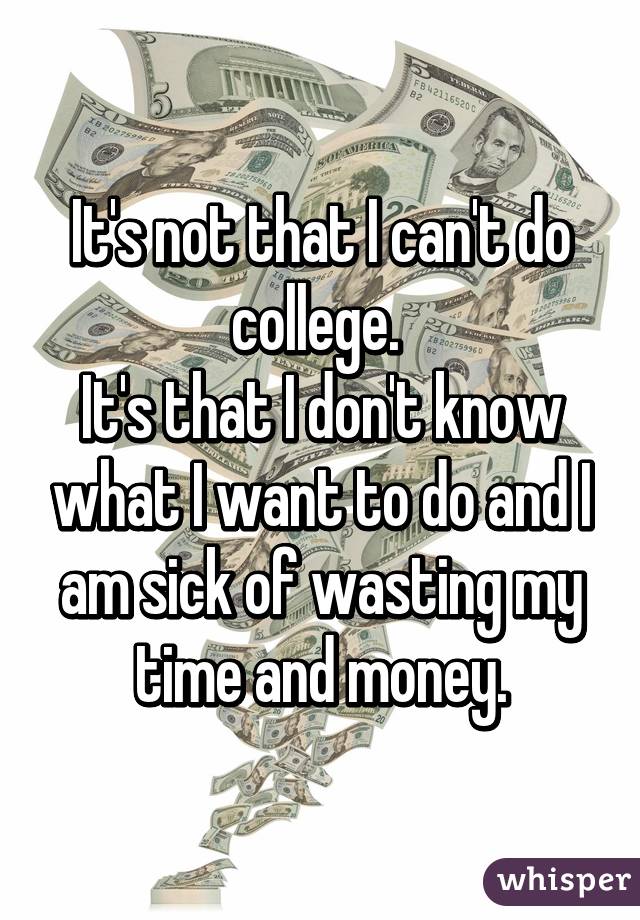 It's not that I can't do college. 
It's that I don't know what I want to do and I am sick of wasting my time and money.