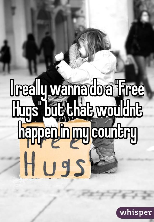 I really wanna do a "Free Hugs" but that wouldnt happen in my country