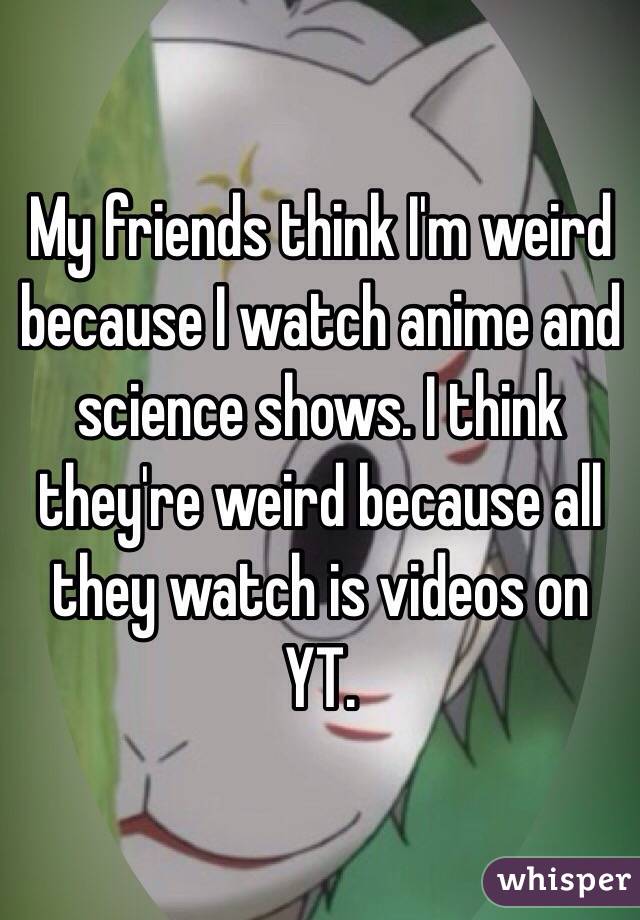 My friends think I'm weird because I watch anime and science shows. I think they're weird because all they watch is videos on YT.