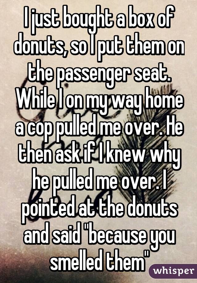 I just bought a box of donuts, so I put them on the passenger seat. While I on my way home a cop pulled me over. He then ask if I knew why he pulled me over. I pointed at the donuts and said "because you smelled them"