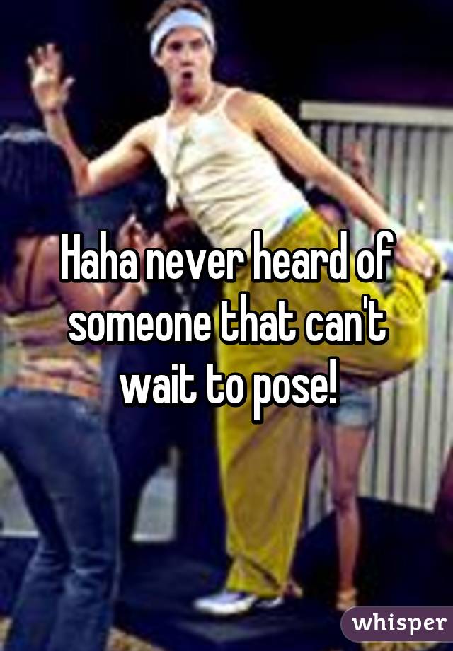 Haha never heard of someone that can't wait to pose!