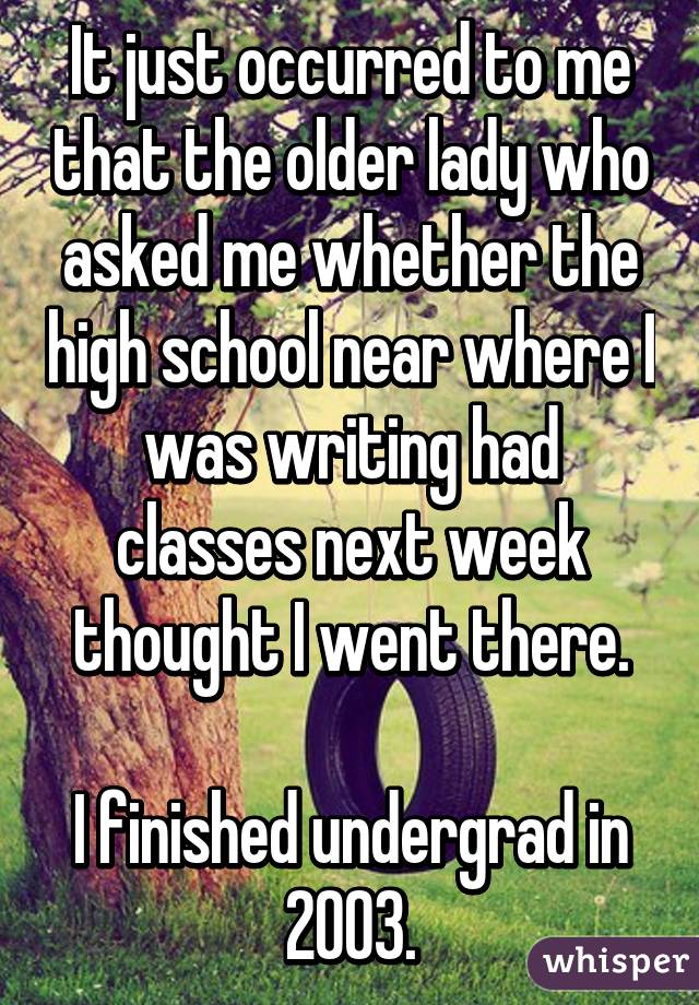 It just occurred to me that the older lady who asked me whether the high school near where I was writing had classes next week thought I went there.

I finished undergrad in 2003.