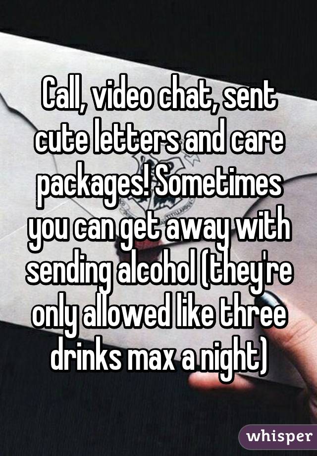 Call, video chat, sent cute letters and care packages! Sometimes you can get away with sending alcohol (they're only allowed like three drinks max a night)