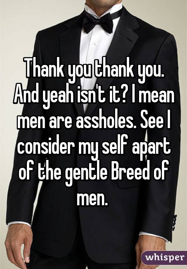 Thank you thank you. And yeah isn't it? I mean men are assholes. See I consider my self apart of the gentle Breed of men. 
