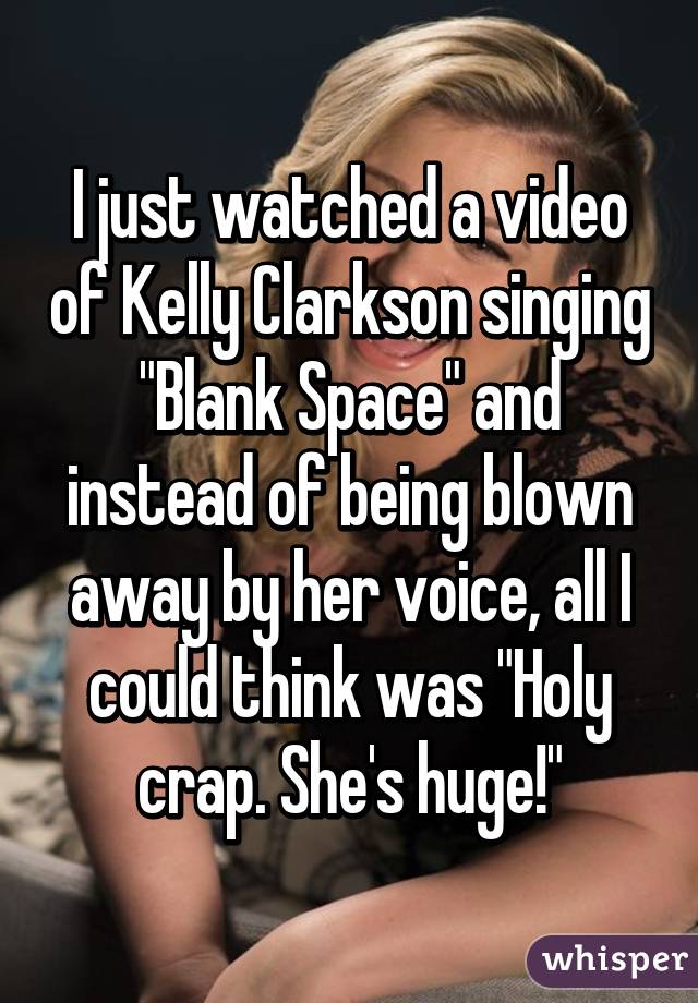 I just watched a video of Kelly Clarkson singing "Blank Space" and instead of being blown away by her voice, all I could think was "Holy crap. She's huge!"