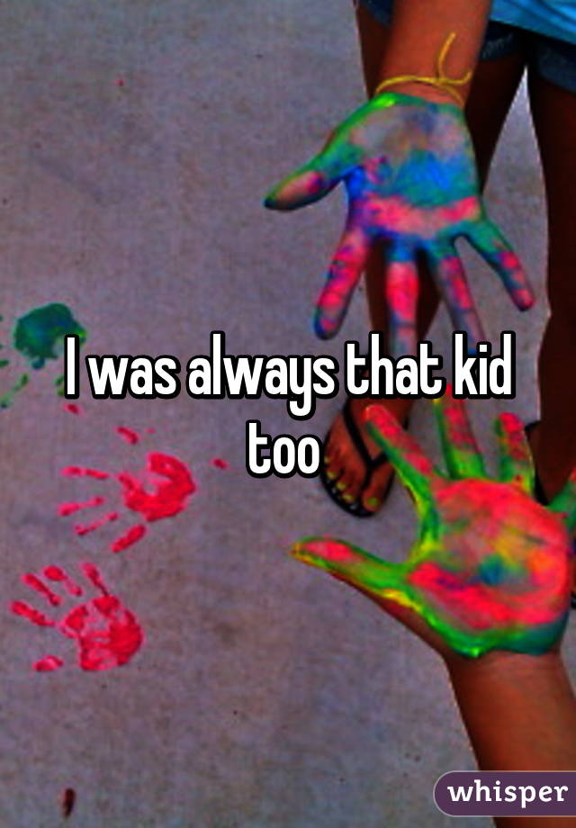 I was always that kid too 