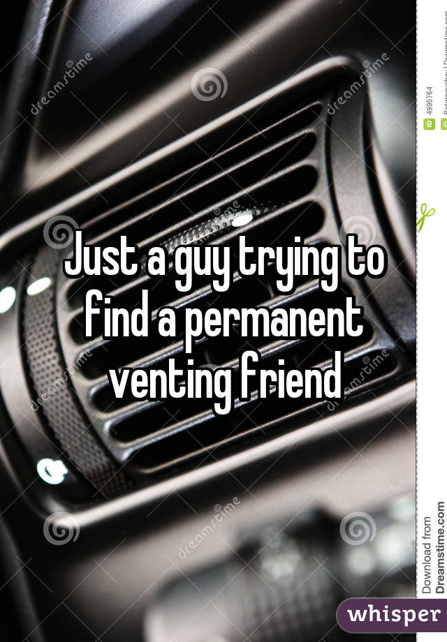 Just a guy trying to find a permanent venting friend