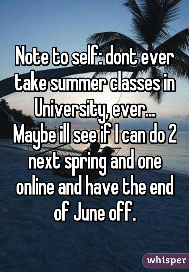 Note to self: dont ever take summer classes in University, ever... Maybe ill see if I can do 2 next spring and one online and have the end of June off.