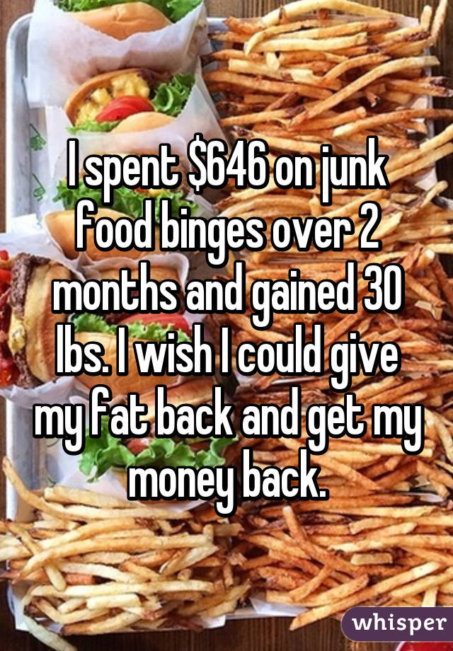 I spent $646 on junk food binges over 2 months and gained 30 lbs. I wish I could give my fat back and get my money back.