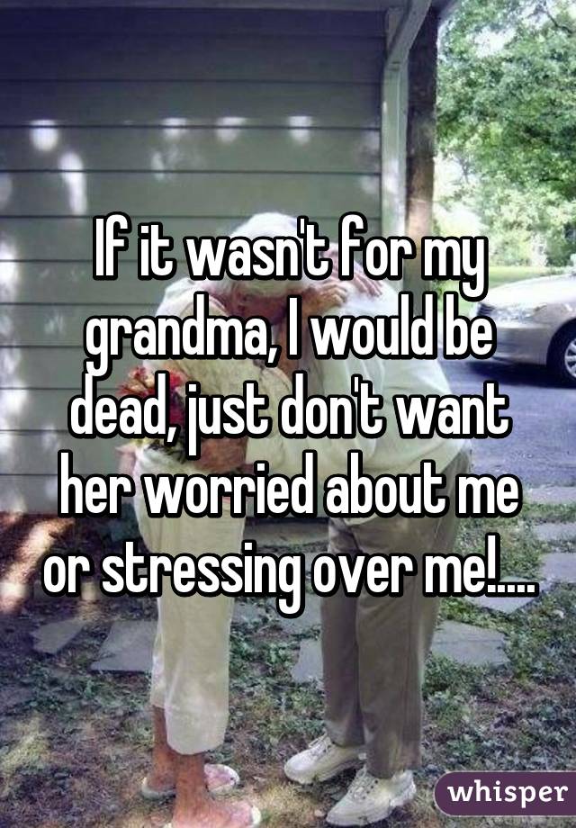 If it wasn't for my grandma, I would be dead, just don't want her worried about me or stressing over me!....