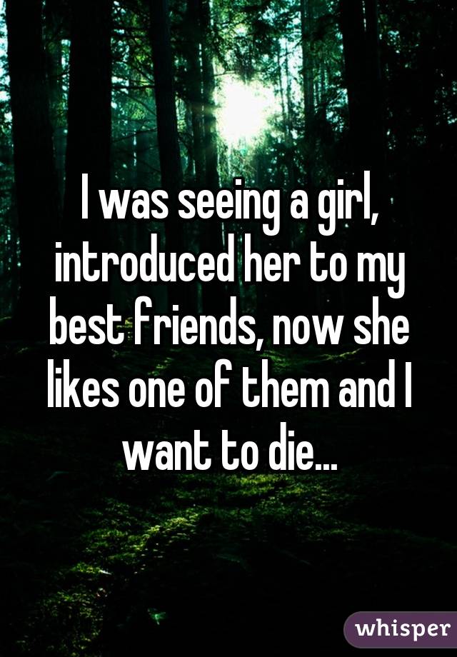 I was seeing a girl, introduced her to my best friends, now she likes one of them and I want to die...