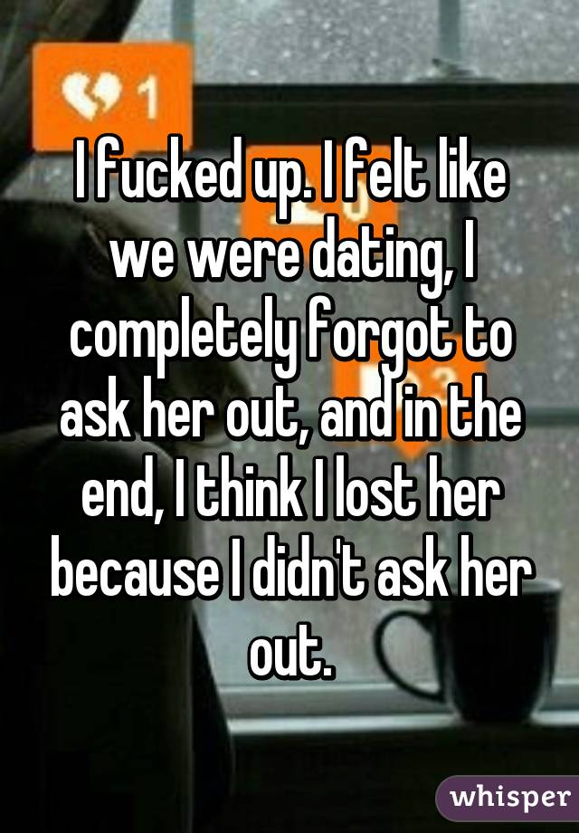 I fucked up. I felt like we were dating, I completely forgot to ask her out, and in the end, I think I lost her because I didn't ask her out.