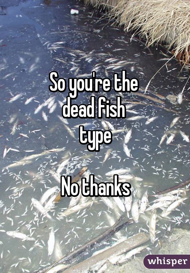 So you're the 
dead fish 
type

No thanks