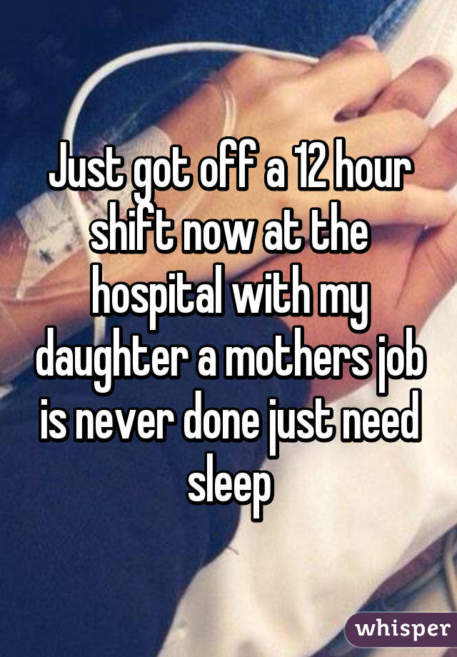 Just got off a 12 hour shift now at the hospital with my daughter a mothers job is never done just need sleep