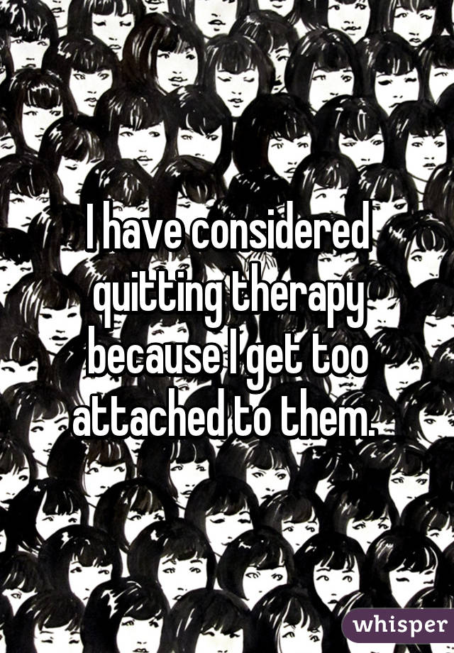 I have considered quitting therapy because I get too attached to them. 