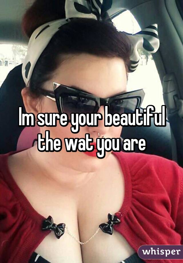 Im sure your beautiful the wat you are