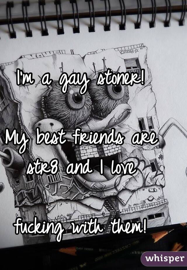 I'm a gay stoner! 

My best friends are str8 and I love 

fucking with them! 