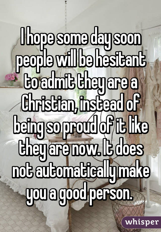 I hope some day soon people will be hesitant to admit they are a Christian, instead of being so proud of it like they are now. It does not automatically make you a good person. 