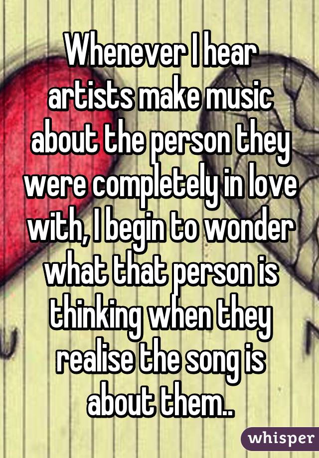 Whenever I hear artists make music about the person they were completely in love with, I begin to wonder what that person is thinking when they realise the song is about them..