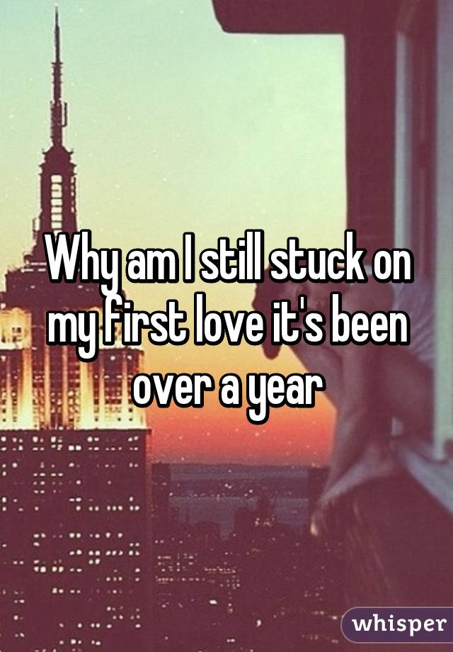 Why am I still stuck on my first love it's been over a year