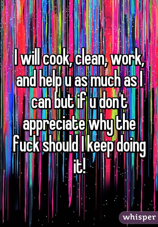 I will cook, clean, work, and help u as much as I can but if u don't appreciate why the fuck should I keep doing it!