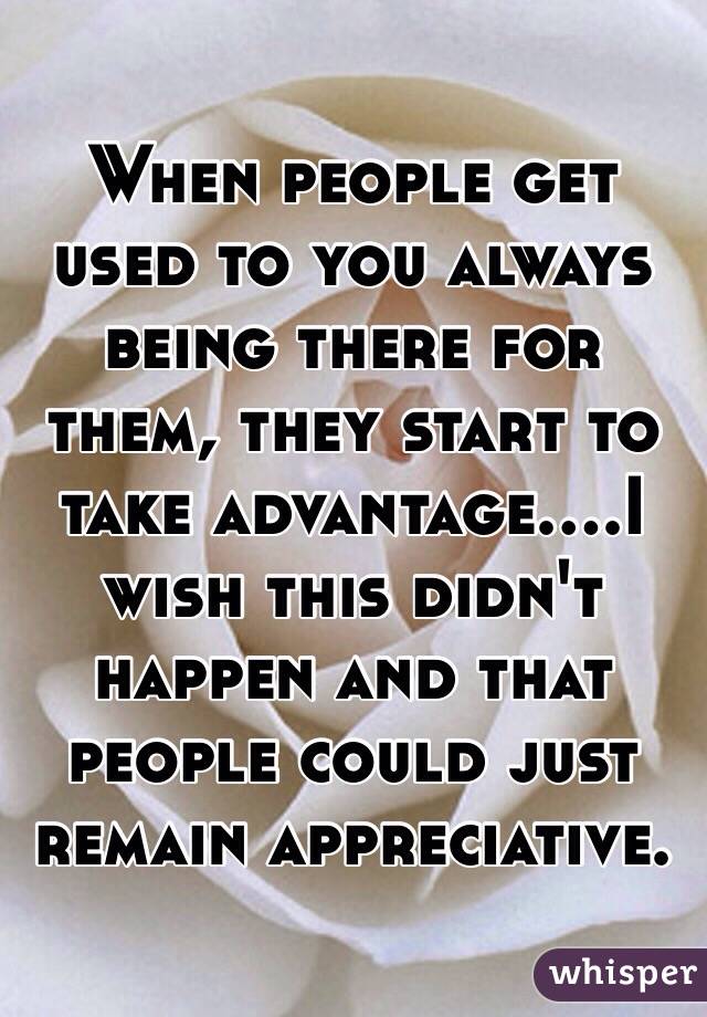 When people get used to you always being there for them, they start to take advantage....I wish this didn't happen and that people could just remain appreciative.