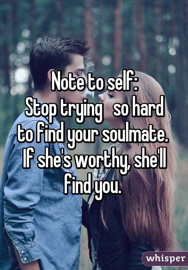 Note to self:
Stop trying   so hard to find your soulmate. 
If she's worthy, she'll find you. 