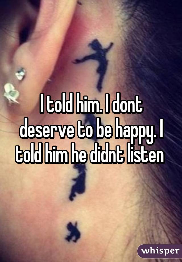 I told him. I dont deserve to be happy. I told him he didnt listen 