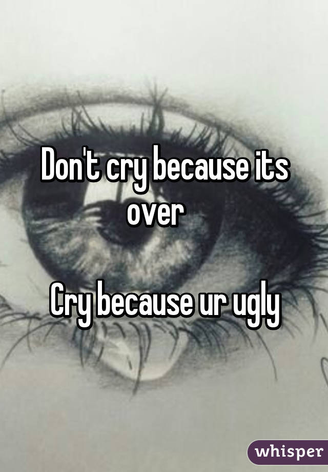 Don't cry because its over   

Cry because ur ugly