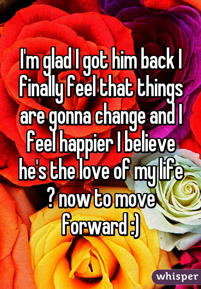 I'm glad I got him back I finally feel that things are gonna change and I feel happier I believe he's the love of my life ♡ now to move forward :)