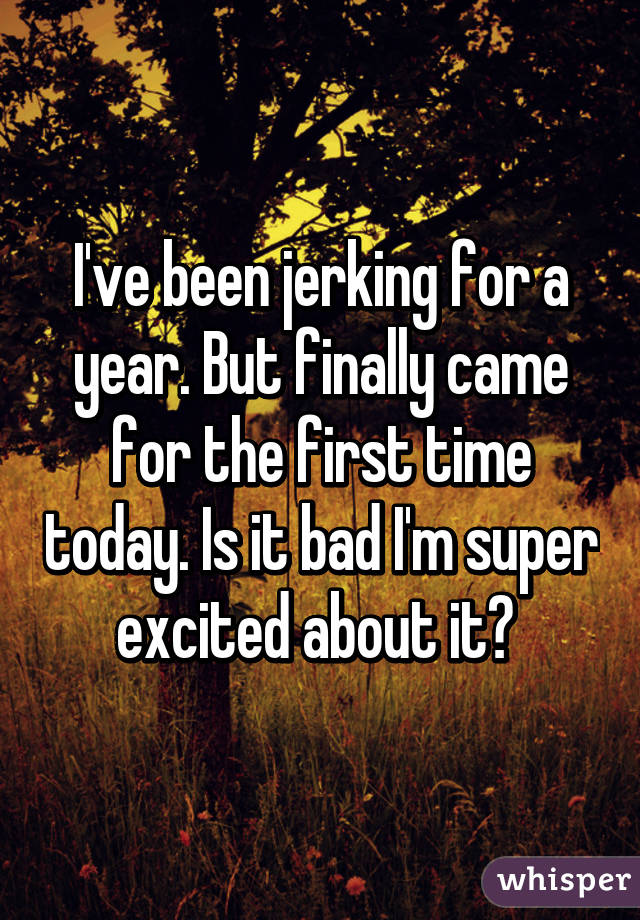 I've been jerking for a year. But finally came for the first time today. Is it bad I'm super excited about it? 