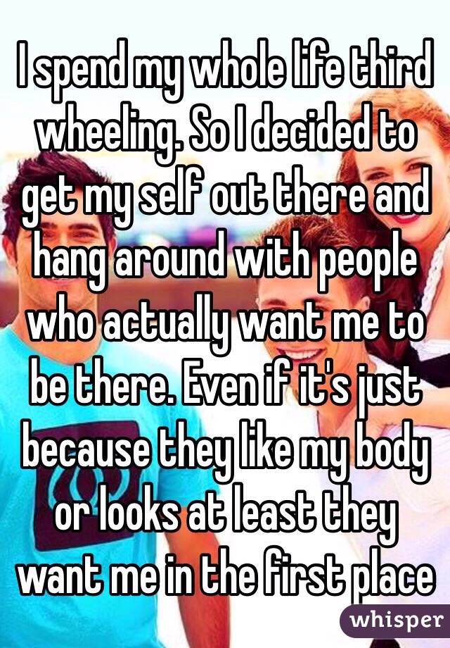 I spend my whole life third wheeling. So I decided to get my self out there and hang around with people who actually want me to be there. Even if it's just because they like my body or looks at least they want me in the first place